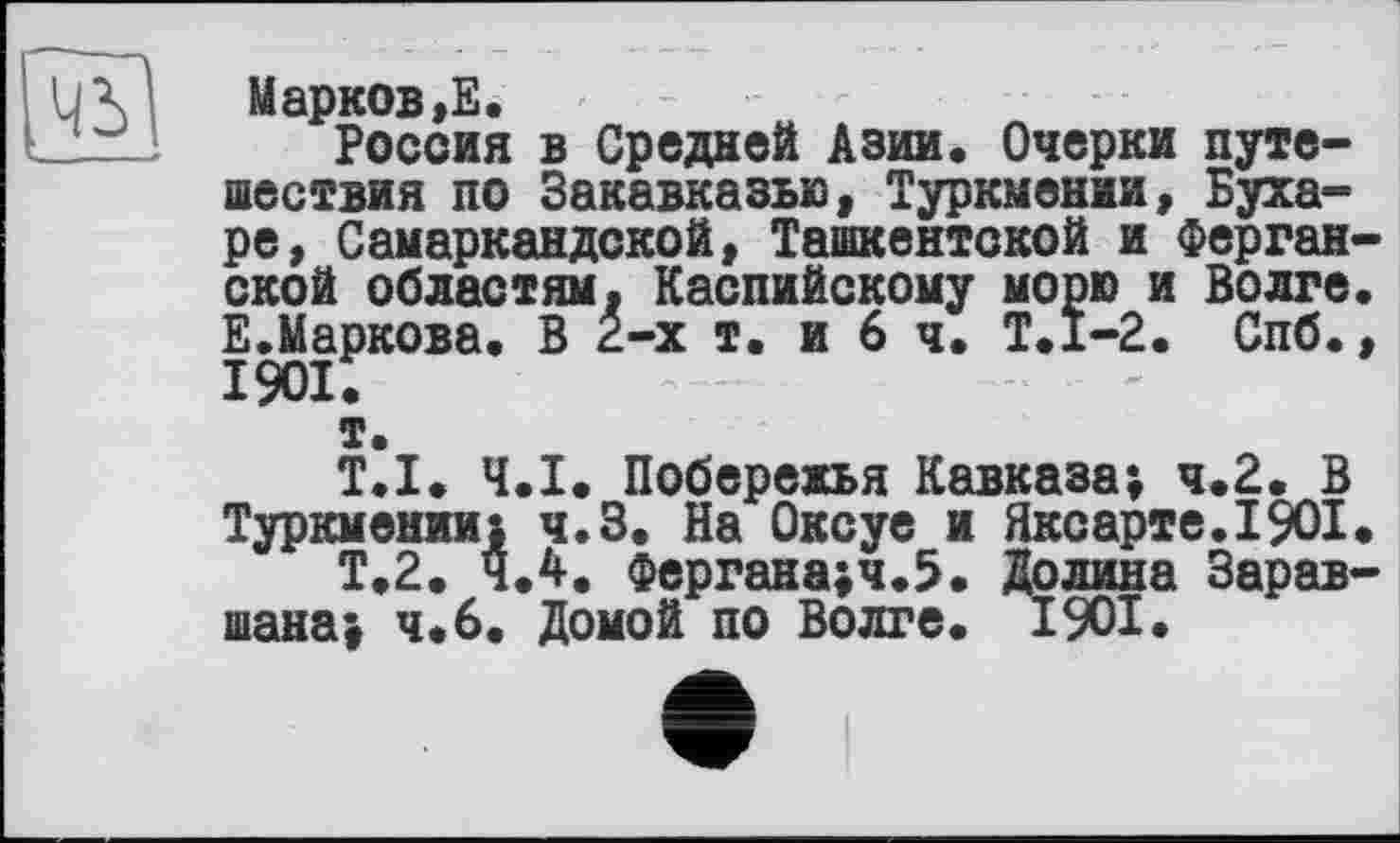 ﻿чъ
Марков>Е.
Россия в Средней Азии. Очерки путешествия по Закавказью, Туркмении, Бухаре, Самаркандской, Ташкентской и Ферганской областям. Каспийскому морю и Волге. Е.Маркова. В 2-х т. и 6 ч. Т.1-2. Спб., їда;
т.
T.I. Ч.І. Побережья Кавказа; ч.2. В Туркмении) ч.З. На Оксуе и Яксарте.1901.
Т.2. 4.4. Фергана;ч.5. Долина Зарав-шана> ч«6. Домой по Волге. 1901.